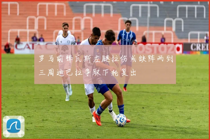 罗马前锋瓦斯左腿拉伤或缺阵两到三周迪巴拉争取下轮复出