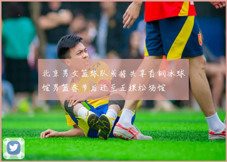 北京男女篮球队或将共享首钢冰球馆男篮春节后迁至五棵松场馆