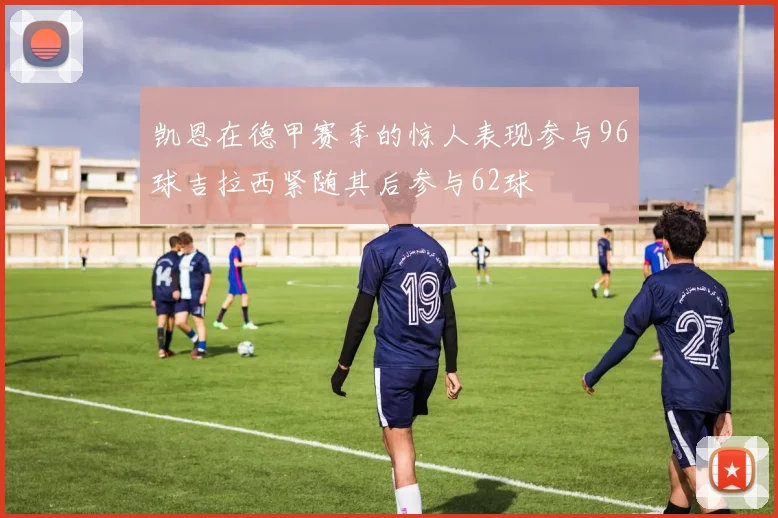 凯恩在德甲赛季的惊人表现参与96球吉拉西紧随其后参与62球