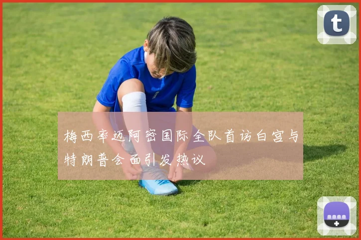 梅西率迈阿密国际全队首访白宫与特朗普会面引发热议