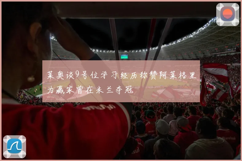 莱奥谈9号位学习经历称赞阿莱格里为赢家曾在米兰夺冠