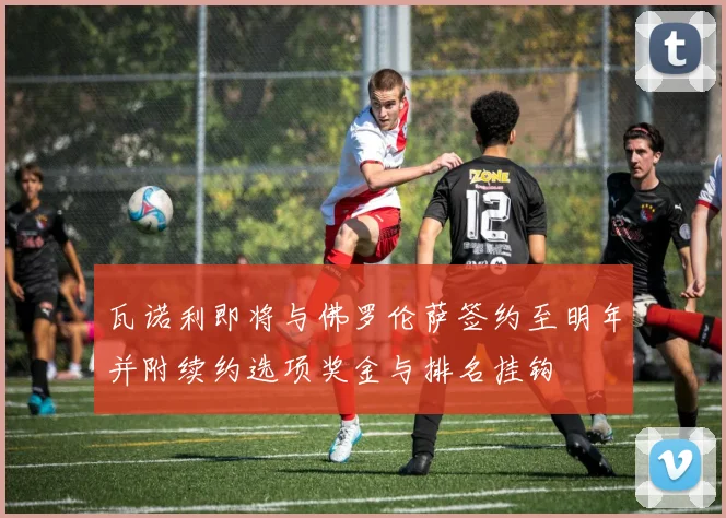 瓦诺利即将与佛罗伦萨签约至明年并附续约选项奖金与排名挂钩