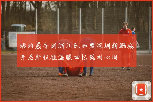 姚均晟告别浙江队加盟深圳新鹏城开启新征程温暖回忆铭刻心间