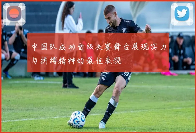 中国队成功晋级决赛舞台展现实力与拼搏精神的最佳表现