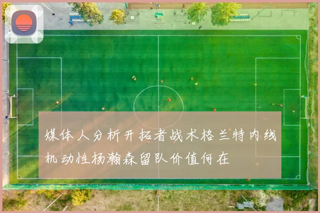 媒体人分析开拓者战术格兰特内线机动性杨瀚森留队价值何在