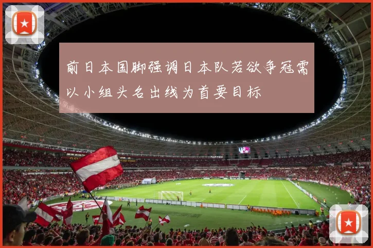 前日本国脚强调日本队若欲争冠需以小组头名出线为首要目标