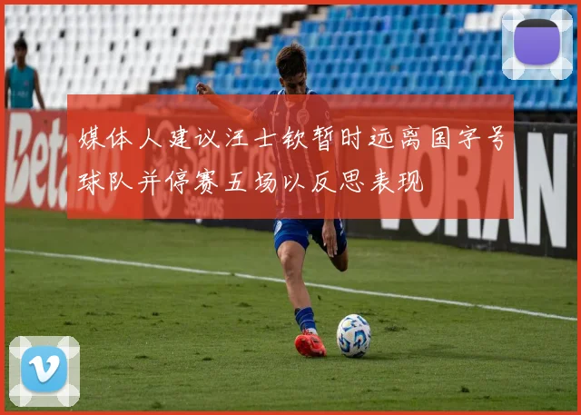 媒体人建议汪士钦暂时远离国字号球队并停赛五场以反思表现