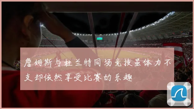 詹姆斯与杜兰特同场竞技虽体力不支却依然享受比赛的乐趣