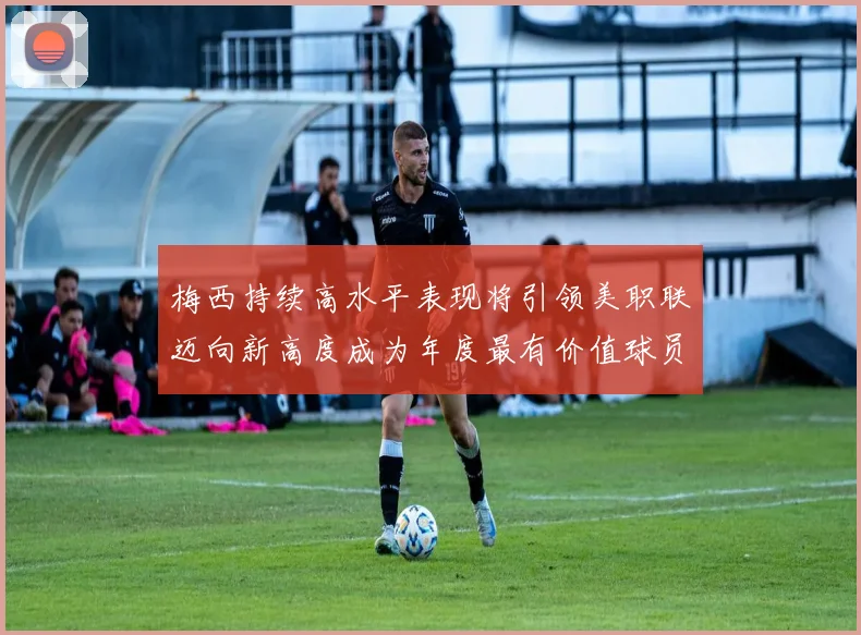 梅西持续高水平表现将引领美职联迈向新高度成为年度最有价值球员
