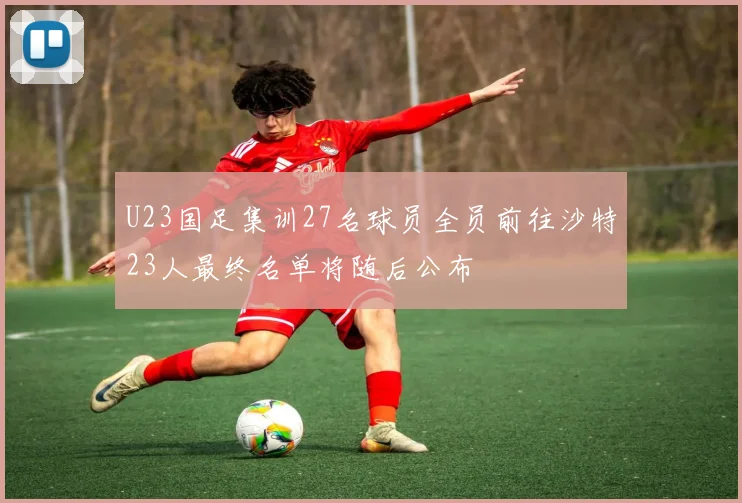 U23国足集训27名球员全员前往沙特23人最终名单将随后公布