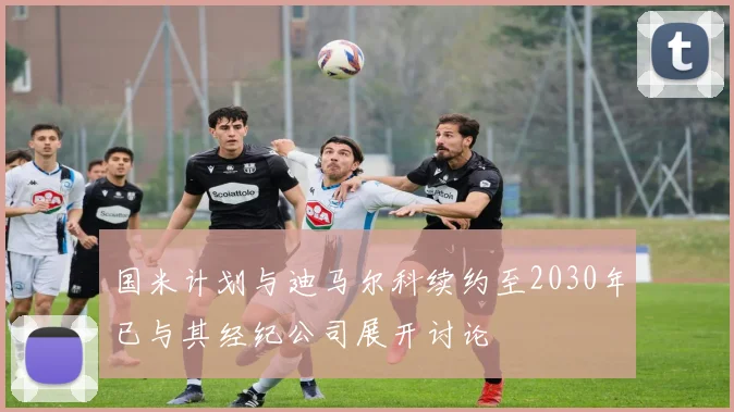国米计划与迪马尔科续约至2030年已与其经纪公司展开讨论