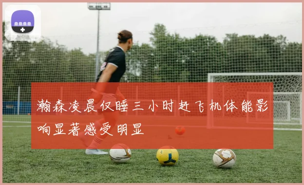 瀚森凌晨仅睡三小时赶飞机体能影响显著感受明显