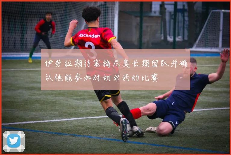 伊劳拉期待塞梅尼奥长期留队并确认他能参加对切尔西的比赛