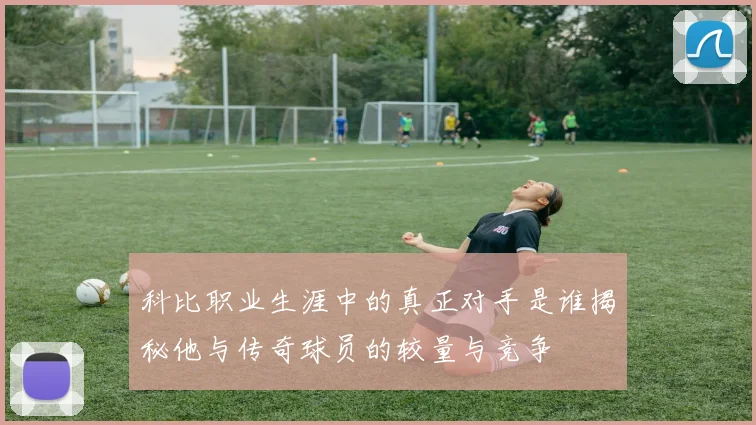 科比职业生涯中的真正对手是谁揭秘他与传奇球员的较量与竞争