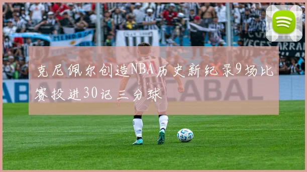 克尼佩尔创造NBA历史新纪录9场比赛投进30记三分球