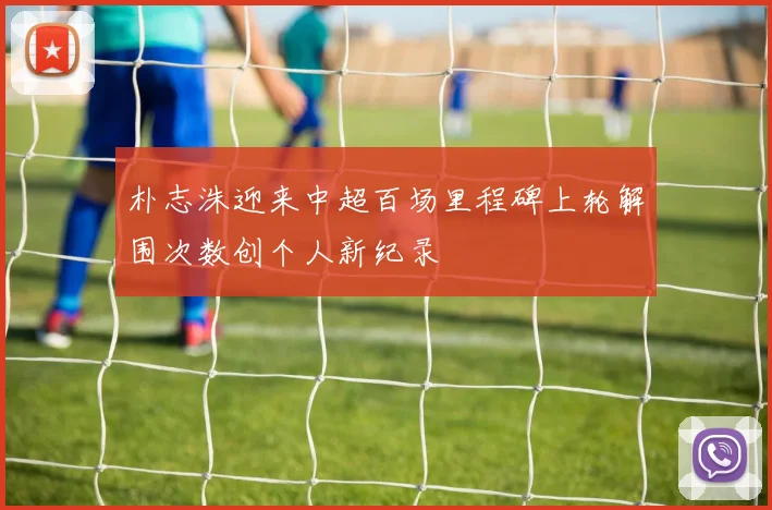 朴志洙迎来中超百场里程碑上轮解围次数创个人新纪录