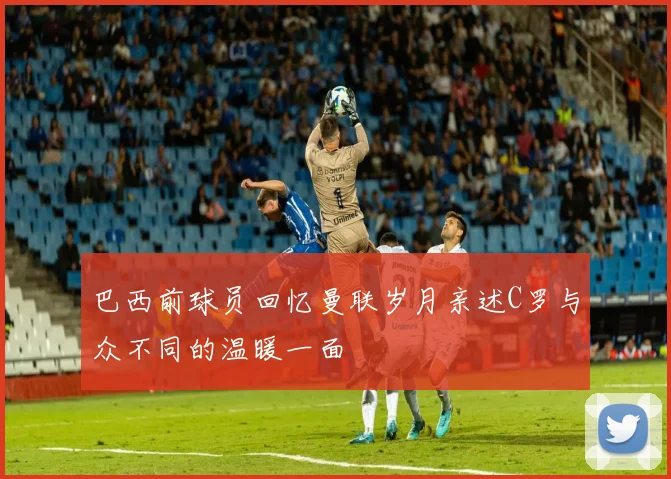 巴西前球员回忆曼联岁月亲述C罗与众不同的温暖一面