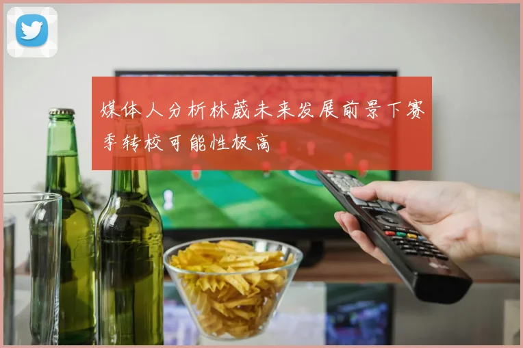 媒体人分析林葳未来发展前景下赛季转校可能性极高