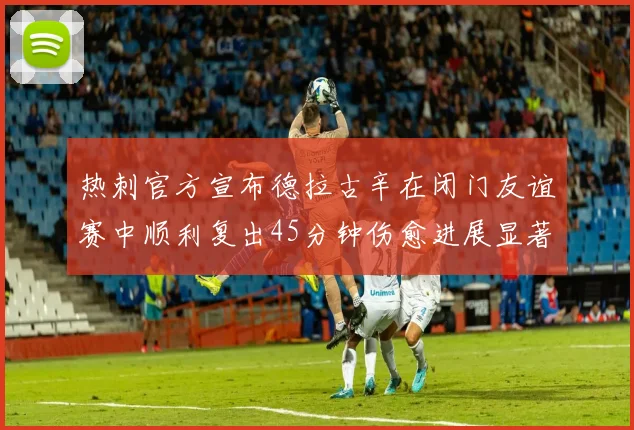 热刺官方宣布德拉古辛在闭门友谊赛中顺利复出45分钟伤愈进展显著