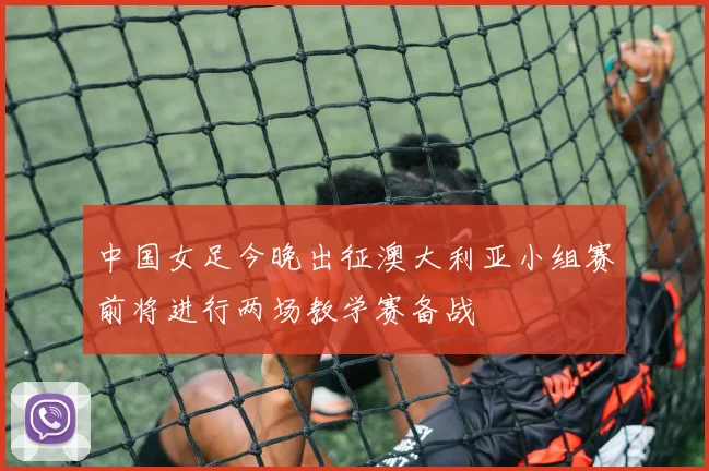 中国女足今晚出征澳大利亚小组赛前将进行两场教学赛备战