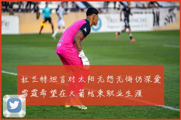 杜兰特坦言对太阳无怨无悔仍深爱雷霆希望在火箭结束职业生涯